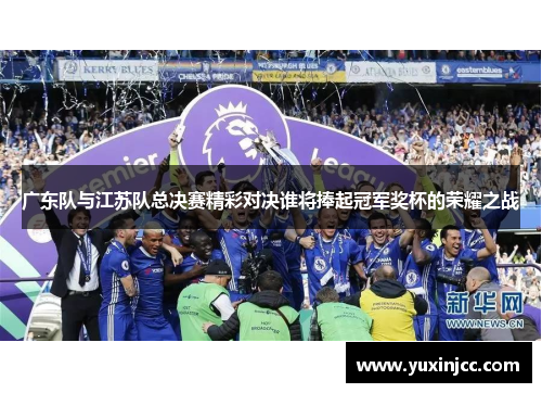 广东队与江苏队总决赛精彩对决谁将捧起冠军奖杯的荣耀之战